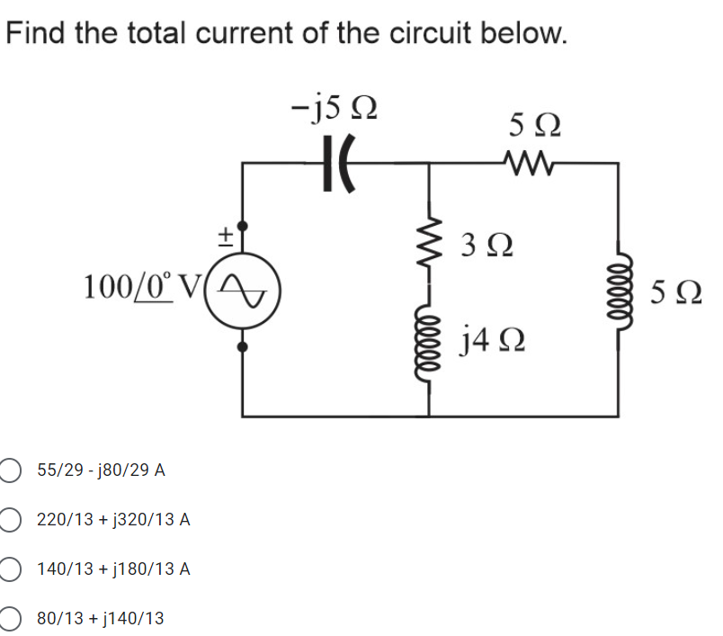 Find the total current of the circuit below.
-j5 N
5Ω
3Ω
100/0° V(A,
5Ω
j4 N
O 55/29 - j80/29 A
O 220/13 + j320/13 A
O 140/13 + j180/13 A
80/13 + j140/13
+I
