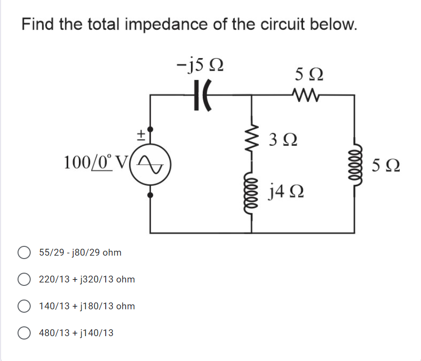 Find the total impedance of the circuit below.
-j5 Q
5Ω
HE
3Ω
100/0° V(A
5Ω
j4 Q
55/29 - j80/29 ohm
220/13 + j320/13 ohm
140/13 + j180/13 ohm
480/13 + j140/13
elle
+I
