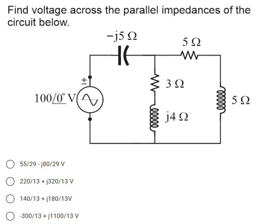 Find voltage across the parallel impedances of the
circuit below.
-j5 N
5Ω
HE
3Ω
100/0° V(A
5Ω
j4 2
55/29 - j80/29 V
220/13 + j320/13 V
140/13 + j180/13V
-300/13 + j1100/13 V
elll
