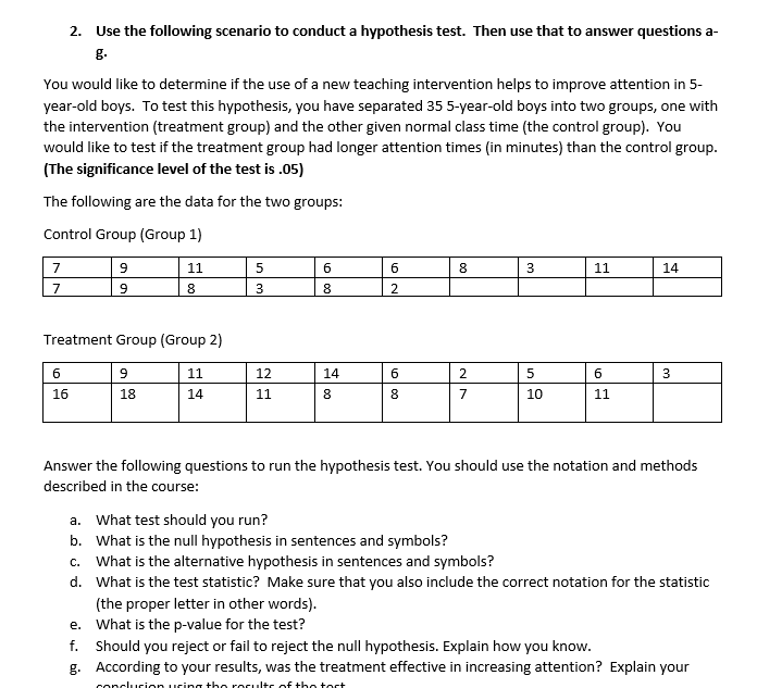2. Use the following scenario to conduct a hypothesis test. Then use that to answer questions a-
g.
You would like to determine if the use of a new teaching intervention helps to improve attention in 5-
year-old boys. To test this hypothesis, you have separated 35 5-year-old boys into two groups, one with
the intervention (treatment group) and the other given normal class time (the control group). You
would like to test if the treatment group had longer attention times (in minutes) than the control group.
(The significance level of the test is .05)
The following are the data for the two groups:
Control Group (Group 1)
7
11
3
11
14
8.
3
2
Treatment Group (Group 2)
6
9
11
12
14
2
5
6
16
18
14
11
8.
7
10
11
Answer the following questions to run the hypothesis test. You should use the notation and methods
described in the course:
a. What test should you run?
b. What is the null hypothesis in sentences and symbols?
c. What is the alternative hypothesis in sentences and symbols?
d. What is the test statistic? Make sure that you also include the correct notation for the statistic
(the proper letter in other words).
e. What is the p-value for the test?
f. Should you reject or fail to reject the null hypothesis. Explain how you know.
g. According to your results, was the treatment effective in increasing attention? Explain your
O 00
o 00
00
