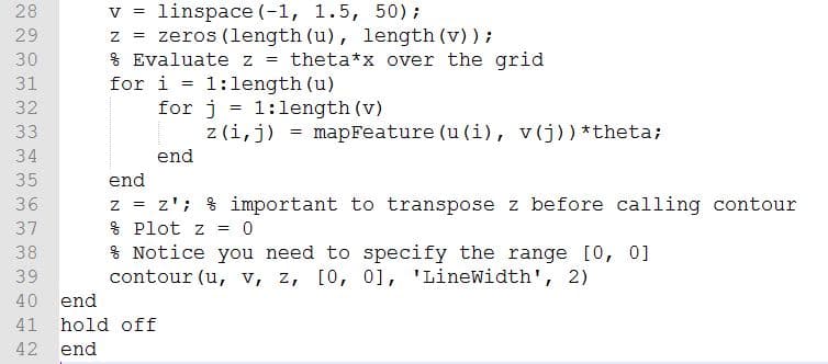 linspace (-1, 1.5, 50);
= zeros (length (u), length (v) ) ;
% Evaluate z = theta*x over the grid
for i = 1:length (u)
for j = 1:1length (v)
z (i,j) = mapFeature (u (i), v(j))*theta;
28
V =
29
30
31
32
33
34
end
35
end
z = z'; % important to transpose z before calling contour
% Plot z = 0
% Notice you need to specify the range [0, 0]
contour (u, v, z, [0, 0], 'LineWidth', 2)
36
37
38
39
40 end
41 hold off
42
end
