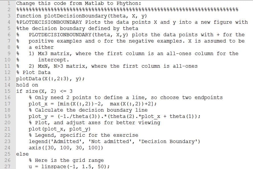 1 Change this code from Matlab to Phython:
응용웅
function plotDecisionBoundary (theta, X, y)
%PLOTDECISIONBOUNDARY Plots the data points X and y into a new figure with
%the decision boundary defined by theta
3
6.
PLOTDECISIONBOUNDARY (theta, X, y) plots the data points with + for the
positive examples and o for the negative examples. X is assumed to be
a either
1) Mx3 matrix, where the first column is an all-ones column for the
intercept.
2) MXN, N>3 matrix, wh
% Plot Data
9.
10
11
re the first column is all-ones
12
13 plotData (X (:, 2:3), y);
14
hold on
15
if size (X, 2) <= 3
16
% only need 2 points to define a line, so choose two endpoints
17
[min (X (:, 2))-2, max (X (:, 2))+2];
% Calculate the decision boundary line
plot_y = (-1./theta (3)). * (theta (2).*plot_x + theta (1));
* Plot, and adjust axes for better viewing
plot (plot_x, plot_y)
% Legend, specific for the exercise
legend ('Admitted', 'Not admitted', 'Decision Boundary')
axis ([30, 100, 30, 100])
18
19
22
23
24
25
else
% Here is the grid range
u = linspace (-1, 1.5, 50);
26
27
olo
olo
olo
olo
olo
ofo
olo
olo
olo
olo
olo
olo
olo
olo
olo
olo
olo
do odo oo do oo
N22 222N 22
