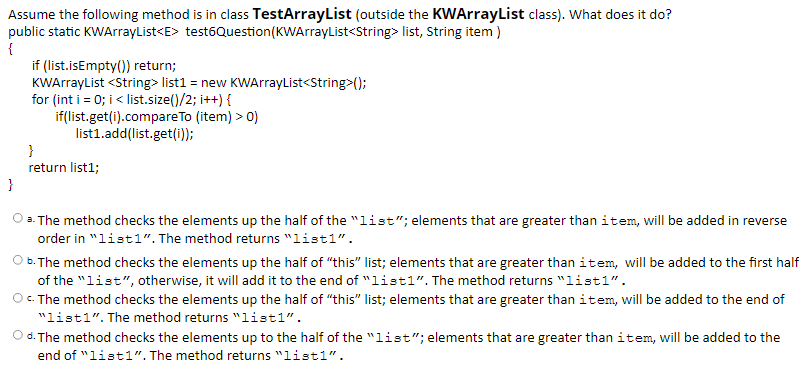 Assume the following method is in class TestArrayList (outside the KWArrayList class). What does it do?
public static KWArrayList<E> test6Question(KWArrayList<String> list, String item )
{
if (list.isEmpty()) return;
KWArrayList <String> list1 = new KWArrayList<String>();
for (int i = 0; i< list.size()/2; i++) {
if(list.get(i).compareTo (item) > 0)
list1.add(list.get(i));
}
return list1;
}
O a. The method checks the elements up the half of the "list"; elements that are greater than item, will be added in reverse
order in "list1". The method returns "list1".
O b. The method checks the elements up the half of "this" list; elements that are greater than item, will be added to the first half
of the "list", otherwise, it will add it to the end of "listl“. The method returns "listl".
O. The method checks the elements up the half of "this" list; elements that are greater than item, will be added to the end of
"listl". The method returns "list1".
Od. The method checks the elements up to the half of the "list"; elements that are greater than item, will be added to the
end of "list1". The method returns "list1".
