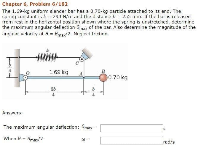 Chapter 6, Problem 6/182
The 1.69-kg uniform slender bar has a 0.70-kg particle attached to its end. The
spring constant is k = 299 N/m and the distance b = 255 mm. If the bar is released
from rest in the horizontal position shown where the spring is unstretched, determine
the maximum angular deflection 8max of the bar. Also determine the magnitude of the
angular velocity at 0 = 0max/2. Neglect friction.
Answers:
1.69 kg
3b
A
The maximum angular deflection: max =
When 0 = 0max/2:
@=
B
0.70 kg
rad/s