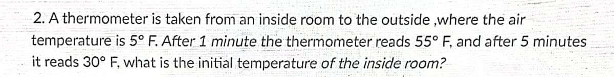 2. A thermometer is taken from an inside room to the outside, where the air
temperature is 5° F. After 1 minute the thermometer reads 55° F, and after 5 minutes
it reads 30° F, what is the initial temperature of the inside room?
