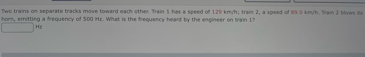 Two trains on separate tracks move toward each other. Train 1 has a speed of 129 km/h; train 2, a speed of 89.0 km/h. Train 2 blows its
horn, emitting a frequency of 500 Hz. What is the frequency heard by the engineer on train 1?
Hz
