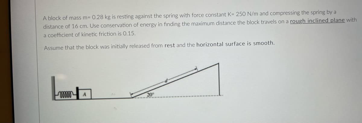 A block of mass m= 0.28 kg is resting against the spring with force constant K= 250 N/m and compressing the spring by a
distance of 16 cm. Use conservation of energy in finding the maximum distance the block travels on a rough inclined plane with
a coefficient of kinetic friction is 0.15.
Assume that the block was initially released from rest and the horizontal surface is smooth.
20
