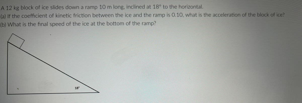A 12 kg block of ice slides down a ramp 10 m long, inclined at 18° to the horizontal.
(a) If the coefficient of kinetic friction between the ice and the ramp is 0.10, what is the acceleration of the block of ice?
(b) What is the final speed of the ice at the bottom of the ramp?
18°

