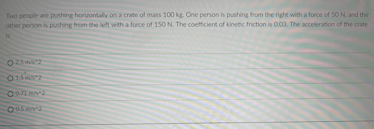 Two people are pushing horizontally on a crate of mass 100 kg. One person is pushing from the right with a force of 50 N, and the
other person is pushing from the left with a force of 150 N. The coefficient of kinetic friction is 0.03. The acceleration of the crate
is:
O 2.5 m/s^2
O 1.5 m/s^2
O 0.71 m/s^2
O 0.5 m/s^2
