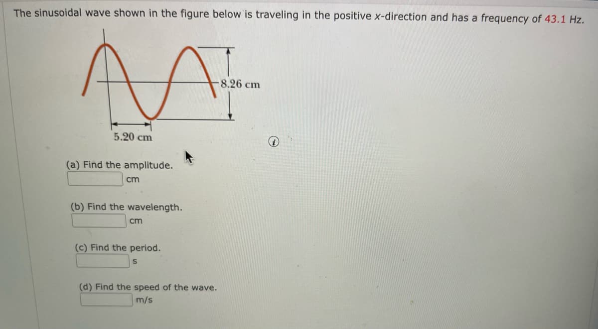 The sinusoidal wave shown in the figure below is traveling in the positive x-direction and has a frequency of 43.1 Hz.
8.26 cm
5.20 cm
(a) Find the amplitude.
cm
(b) Find the wavelength.
cm
(c) Find the period.
(d) Find the speed of the wave.
m/s
