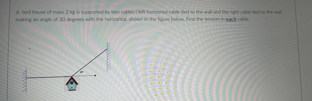 A bird house of mass 2 kg is supported by two cables ( left horizontal cable tied to the wall and the right cable tied to the wall
making an angle of 30 degrees with the horizontal, shown in the figure below. Find the tension in each cable.
30°
