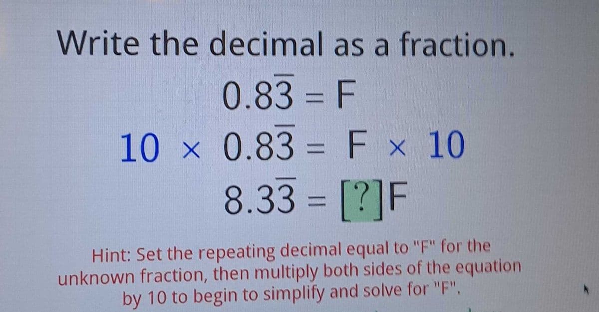Write the decimal as a fraction.
0.83 = F
10 x 0.83 = F x 10
8.33 = [?]F
Hint: Set the repeating decimal equal to "F" for the
unknown fraction, then multiply both sides of the equation
by 10 to begin to simplify and solve for "F".