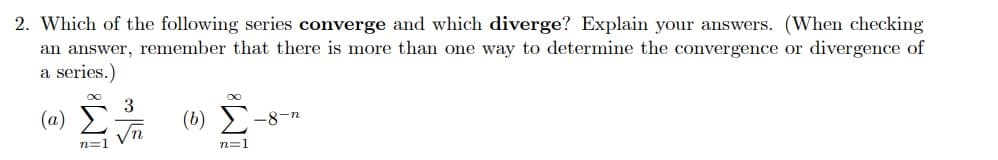 2. Which of the following series converge and which diverge? Explain your answers. (When checking
an answer, remember that there is more than one way to determine the convergence or divergence of
a series.)
3
(a)
(b)
-8-n
Vn
n=1
n=1
