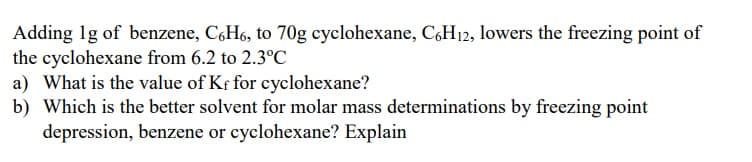 Adding 1g of benzene, C,H6, to 70g cyclohexane, C,H12, lowers the freezing point of
the cyclohexane from 6.2 to 2.3°C
a) What is the value of Kf for cyclohexane?
b) Which is the better solvent for molar mass determinations by freezing point
depression, benzene or cyclohexane? Explain
