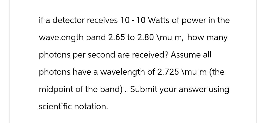 if a detector receives 10 - 10 Watts of power in the
wavelength band 2.65 to 2.80 \mu m, how many
photons per second are received? Assume all
photons have a wavelength of 2.725 \mu m (the
midpoint of the band). Submit your answer using
scientific notation.