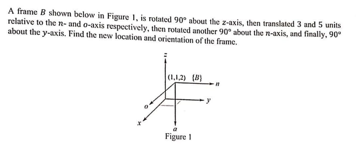 A frame B shown below in Figure 1, is rotated 90° about the z-axis, then translated 3 and 5 units
relative to the n- and o-axis respectively, then rotated another 90° about the n-axis, and finally, 90°
about the y-axis. Find the new location and orientation of the frame.
(1,1,2) {B}
F
y
a
Figure 1
11