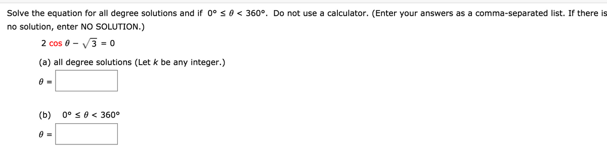Solve the equation for all degree solutions and if 0° < 0 < 360°. Do not use a calculator. (Enter your answers as a comma-separated list. If there is
no solution, enter NO SOLUTION.)
2 cos 0 - V3 = 0
(a) all degree solutions (Let k be any integer.)
(b)
0° < 0 < 360°
