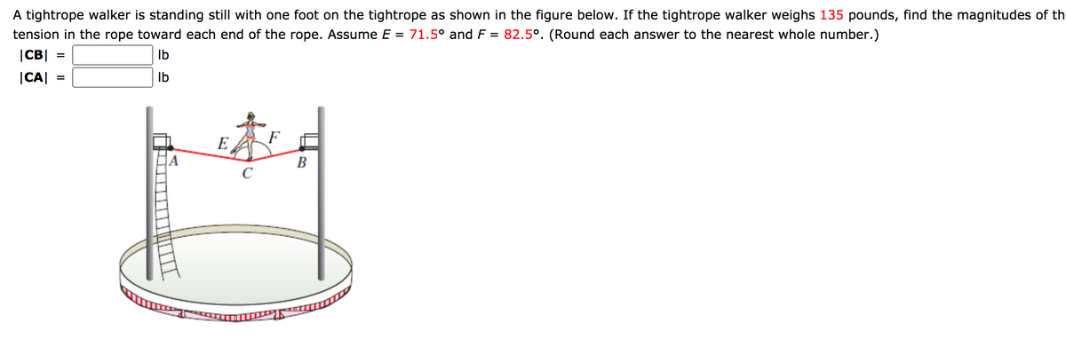 A tightrope walker is standing still with one foot on the tightrope as shown in the figure below. If the tightrope walker weighs 135 pounds, find the magnitudes of th
tension in the rope toward each end of the rope. Assume E = 71.5° and F = 82.5°. (Round each answer to the nearest whole number.)
|CB| :
Ib
|CA|
Ib
E
A
B
C
