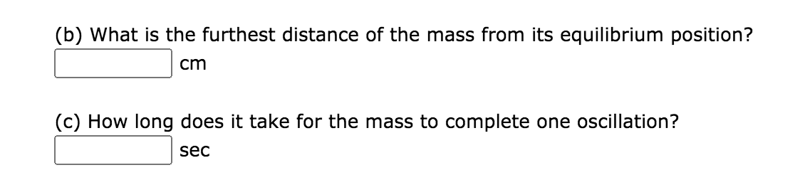 (b) What is the furthest distance of the mass from its equilibrium position?
cm
(c) How long does it take for the mass to complete one oscillation?
sec

