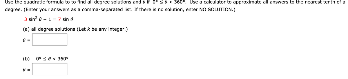 Use the quadratic formula to to find all degree solutions and 0 if 0° < 0 < 360°. Use a calculator to approximate all answers to the nearest tenth of a
degree. (Enter your answers as a comma-separated list. If there is no solution, enter NO SOLUTION.)
3 sin? 0 + 1 = 7 sin 0
(a) all degree solutions (Let k be any integer.)
(b)
0° < 0 < 360°
=
