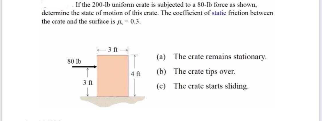 If the 200-lb uniform crate is subjected to a 80-lb force as shown,
determine the state of motion of this crate. The coefficient of static friction between
the crate and the surface is u, = 0.3.
3 ft
(a) The crate remains stationary.
80 lb
4 ft
(b) The crate tips over.
3 ft
(c) The crate starts sliding.
