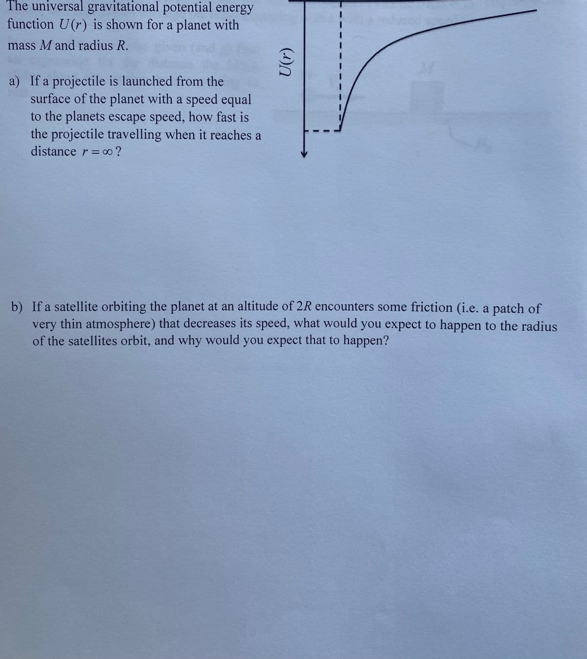 The universal gravitational potential energy
function U(r) is shown for a planet with
mass M and radius R.
a) If a projectile is launched from the
surface of the planet with a speed equal
to the planets escape speed, how fast is
the projectile travelling when it reaches a
distance r = o ?
b) If a satellite orbiting the planet at an altitude of 2R encounters some friction (i.e. a patch of
very thin atmosphere) that decreases its speed, what would you expect to happen to the radius
of the satellites orbit, and why would you expect that to happen?
