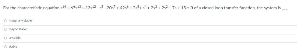 For the characteristic equation s24 + 67s13 + 13s12 - 58 - 20s7 + 42s6 + 255+ s4 + 253 + 252 + 7s + 15 = 0 of a closed loop transfer function, the system is
O marginally stable
O maybe stable
O unstable
O stable
