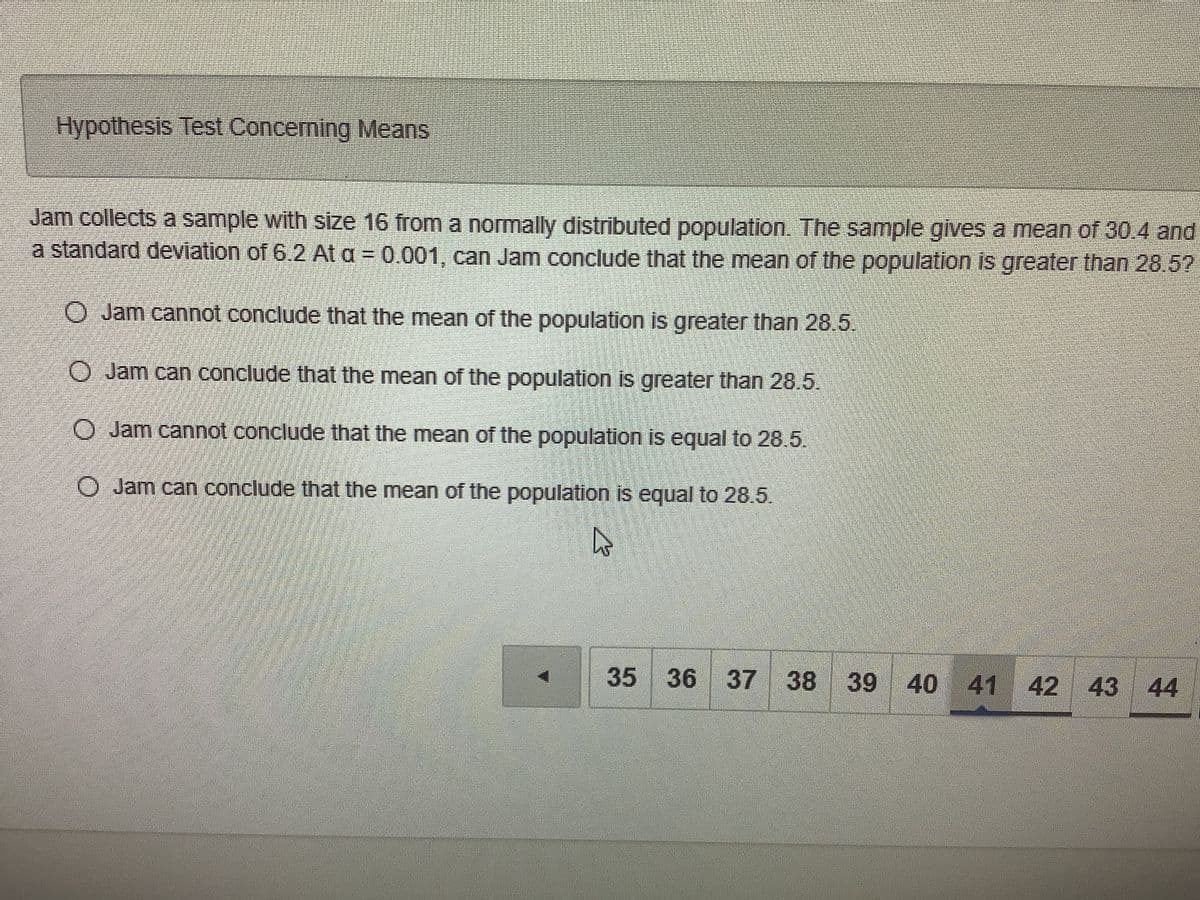 Hypothesis Test Concerning Means
Jam collects a sample with size 16 from a normally distributed population. The sample gilves a mean of 30.4 and
a standard deviation of 6.2 At a = 0.001, can Jam conclude that the mean of the population is greater than 28.5?
%3D
O Jam cannot conclude that the mean of the population is greater than 28.5.
O Jam can conclude that the mean of the population is greater than 28.5.
O Jam cannot conclude that the mean of the population is equal to 28.5.
O Jam can conclude that the mean of the population is equal to 28.5.
35 36 37 38 39 40 41 42 43 44
