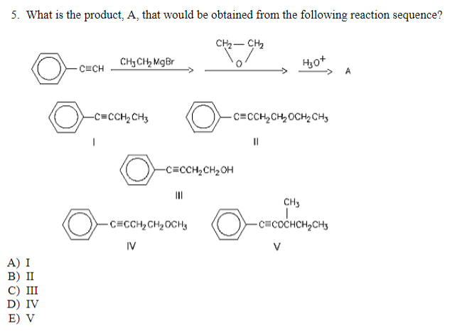 5. What is the product, A, that would be obtained from the following reaction sequence?
CH₂ - CH₂
A) I
B) II
C) III
D) IV
E) V
-CECH
CH3 CH₂ Mg Br
-C=CCH₂CH3
O
-C=CCH₂CH₂OH
|||
-CECCH₂ CH₂ OCH
IV
-CECCH₂ CH₂ OCH₂ CH3
H30+
||
CH3
I
-C=COCHCH₂CH3
A