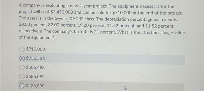 A company is evaluating a new 4-year project. The equipment necessary for the
project will cost $3,450,000 and can be sold for $710,000 at the end of the project.
The asset is in the 5-year MACRS class. The depreciation percentage each year is
20.00 percent, 32.00 percent, 19.20 percent, 11.52 percent, and 11.52 percent,
respectively. The company's tax rate is 21 percent. What is the aftertax salvage value
of the equipment?
$710,000
$755,536
$505,488
$686,094
$426,000
9