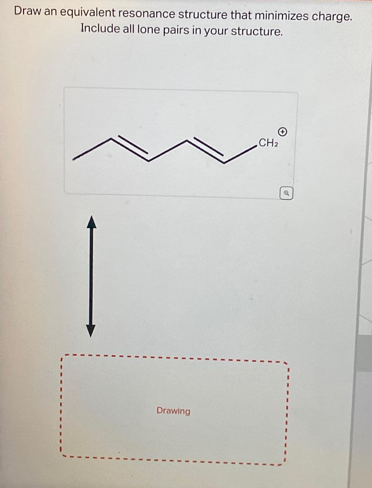 Draw an equivalent resonance structure that minimizes charge.
Include all lone pairs in your structure.
Drawing
CH2