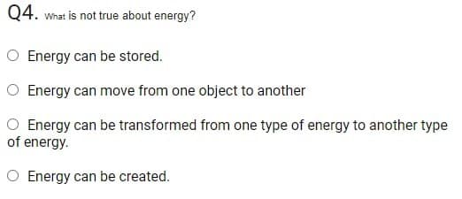 Q4. What is not true about energy?
O Energy can be stored.
O Energy can move from one object to another
O Energy can be transformed from one type of energy to another type
of energy.
O Energy can be created.
