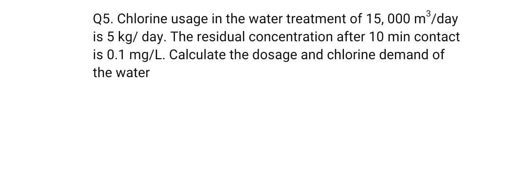 Q5. Chlorine usage in the water treatment of 15, 000 m/day
is 5 kg/ day. The residual concentration after 10 min contact
is 0.1 mg/L. Calculate the dosage and chlorine demand of
the water
