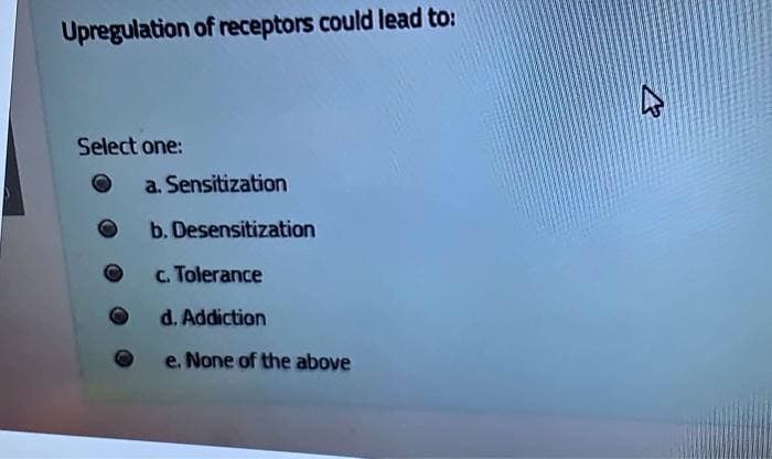 Upregulation of receptors could lead to:
Select one:
a. Sensitization
b. Desensitization
c. Tolerance
d. Addiction
e. None of the above