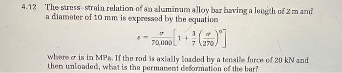 4.12 The stress-strain relation of an aluminum alloy bar having a length of 2 m and
a diameter of 10 mm is expressed by the equation
σ
3
70,000 [¹ + (270)]
where σ is in MPa. If the rod is axially loaded by a tensile force of 20 kN and
then unloaded, what is the permanent deformation of the bar?