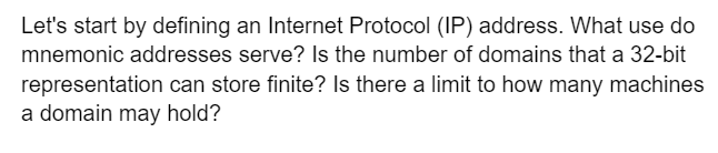 Let's start by defining an Internet Protocol (IP) address. What use do
mnemonic addresses serve? Is the number of domains that a 32-bit
representation can store finite? Is there a limit to how many machines
a domain may hold?