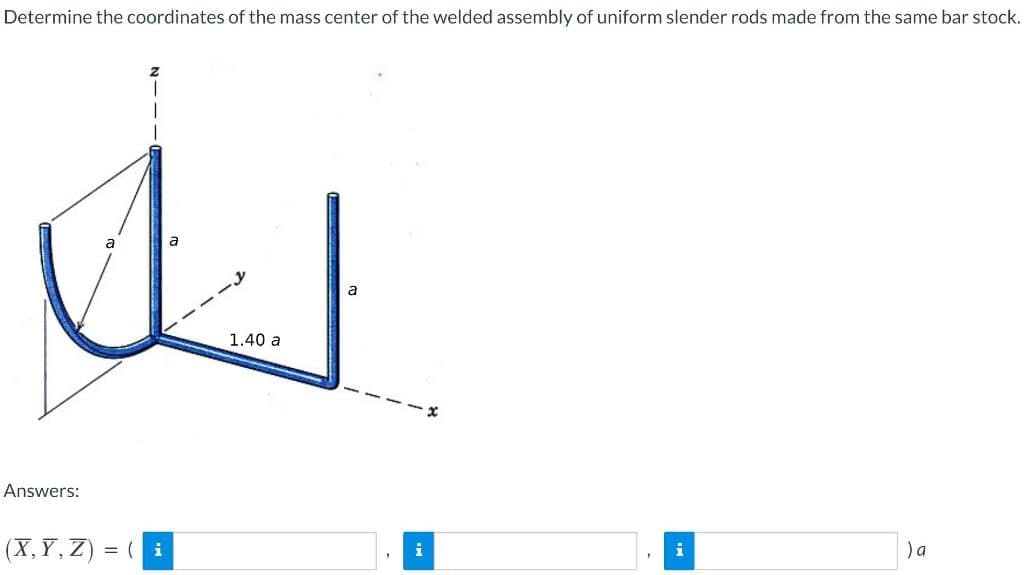 Determine the coordinates of the mass center of the welded assembly of uniform slender rods made from the same bar stock.
Answers:
a
(X,Y,Z) = (i
a
1.40 a
a
3
i
1
i
) a