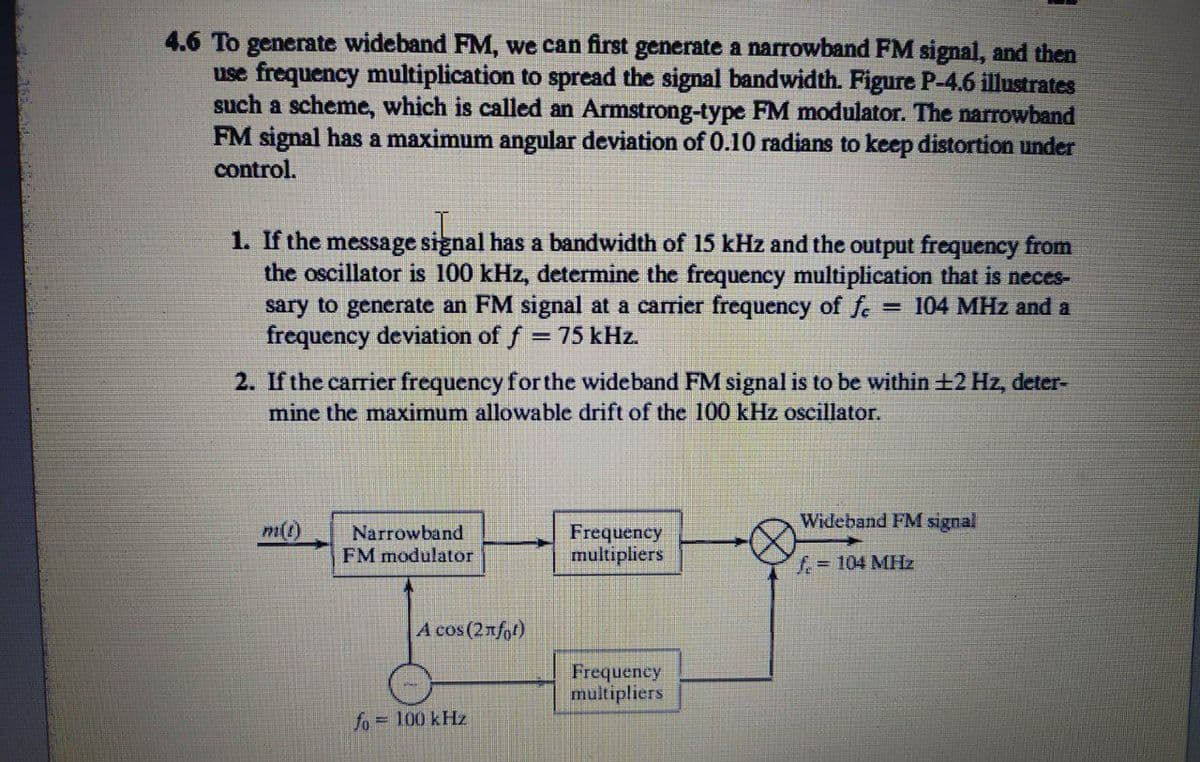 4.6 To generate wideband FM, we can first generate a narrowband FM signal, and then
use frequency multiplication to spread the signal bandwidth. Figure P-4.6 illustrates
such a scheme, which is called an Armstrong-type FM modulator. The narrowband
FM signal has a maximum angular deviation of 0.10 radians to keep distortion under
control.
1. If the message signal has a bandwidth of 15 kHz and the output frequency from
the oscillator is 100 kHz, determine the frequency multiplication that is neces-
sary to generate an FM signal at a carrier frequency of fe = 104 MHz and a
frequency deviation of f = 75 kHz.
2. If the carrier frequency for the wideband FM signal is to be within +2 Hz, deter-
mine the maximum allowable drift of the 100 kHz oscillator.
Wideband FM signal
Frequency
multipliers
m()
Narrowband
FM modulator
f=104 MHz
A cos (2nfpt)
Frequency
multipliers
fo = 100 kHz
