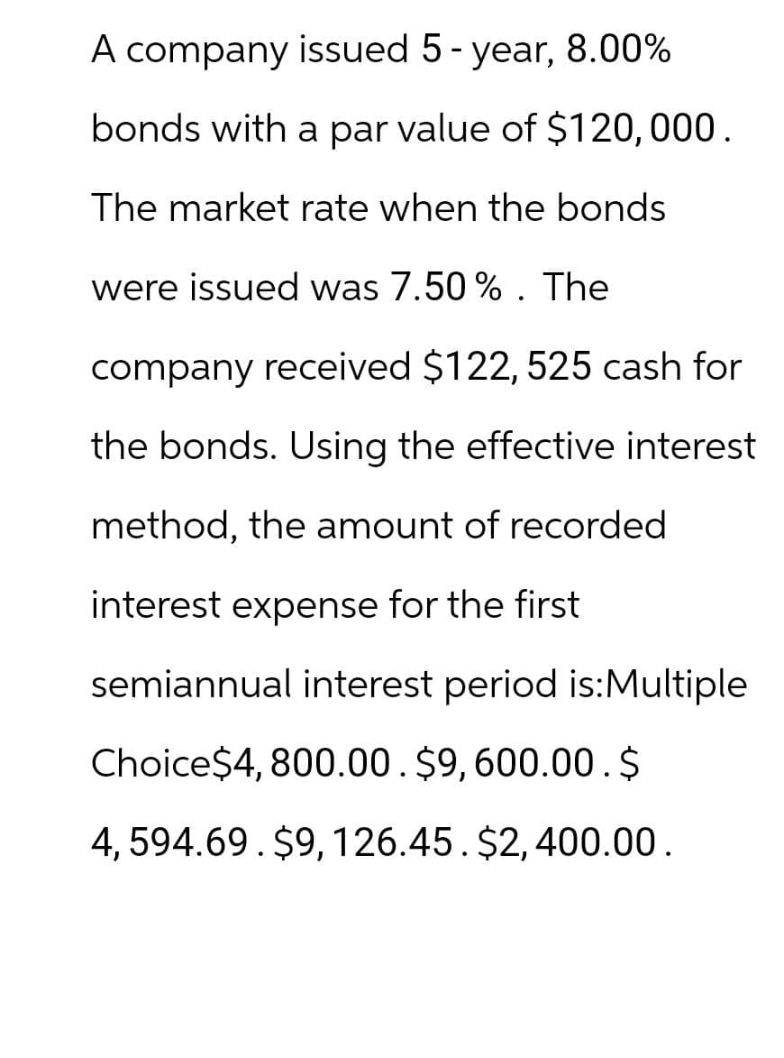 A company issued 5 - year, 8.00%
bonds with a par value of $120,000.
The market rate when the bonds
were issued was 7.50%. The
company received $122, 525 cash for
the bonds. Using the effective interest
method, the amount of recorded
interest expense for the first
semiannual interest period is: Multiple
Choice$4,800.00. $9,600.00.$
4,594.69. $9, 126.45. $2,400.00.