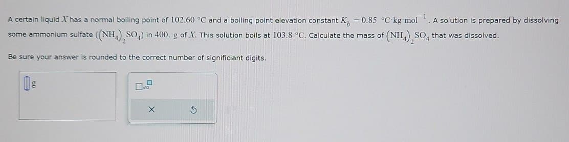 G
A certain liquid.I has a normal boiling point of 102.60 °C and a boiling point elevation constant K₂ = 0.85 °C-kg-mol¹. A solution is prepared by dissolving
some ammonium sulfate ((NH4)2SO4) in 400. g of X. This solution boils at 103.8 °C. Calculate the mass of (NH4)2SO4 that was dissolved.
Be sure your answer is rounded to the correct number of significiant digits.
g
☐ x10