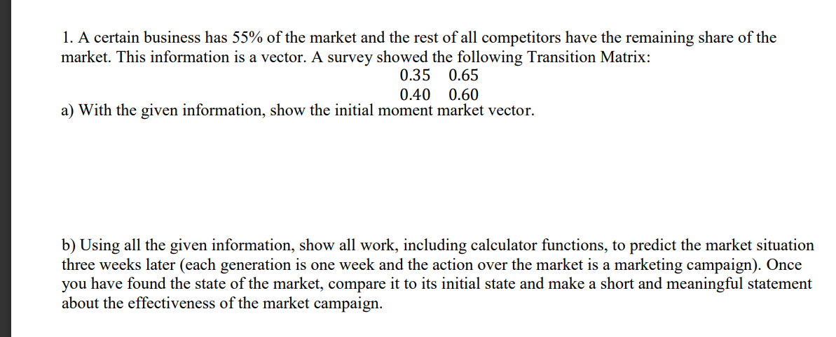 1. A certain business has 55% of the market and the rest of all competitors have the remaining share of the
market. This information is a vector. A survey showed the following Transition Matrix:
0.35
0.65
0.40
0.60
a) With the given information, show the initial moment market vector.
b) Using all the given information, show all work, including calculator functions, to predict the market situation
three weeks later (each generation is one week and the action over the market is a marketing campaign). Once
you have found the state of the market, compare it to its initial state and make a short and meaningful statement
about the effectiveness of the market campaign.
