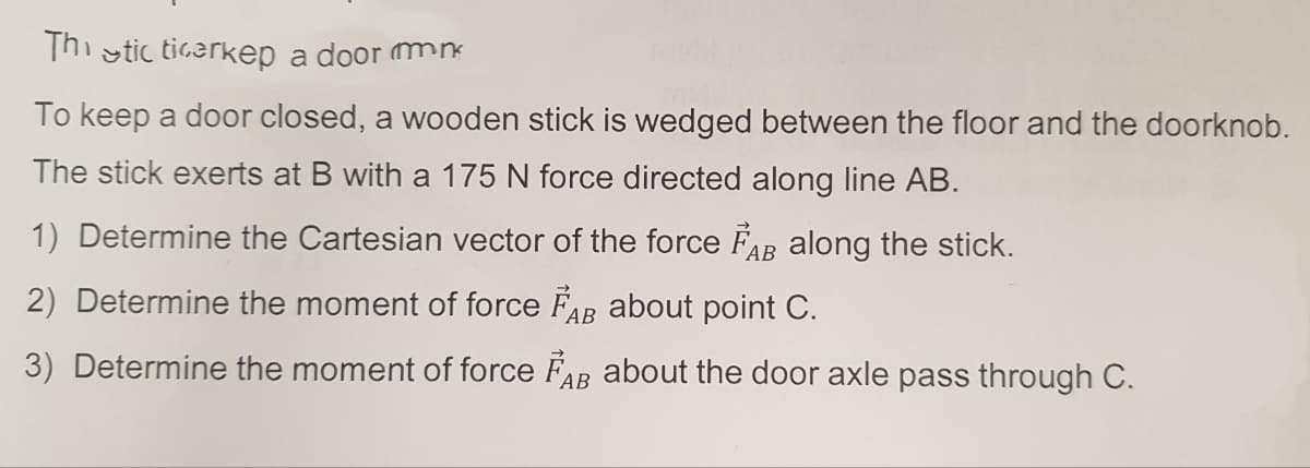 Thistic ticerkep a door n
To keep a door closed, a wooden stick is wedged between the floor and the doorknob.
The stick exerts at B with a 175 N force directed along line AB.
1) Determine the Cartesian vector of the force FAB along the stick.
2) Determine the moment of force FAB about point C.
3) Determine the moment of force FAB about the door axle pass through C.