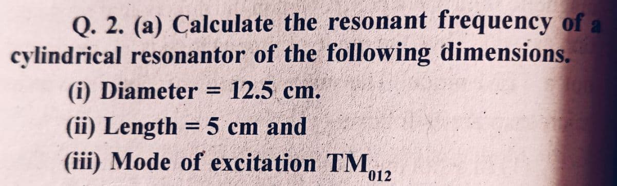 Q. 2. (a) Calculate the resonant frequency of a
cylindrical resonantor of the following dimensions.
(i) Diameter = 12.5 cm.
(ii) Length = 5 cm and
(iii) Mode of excitation TM, 012