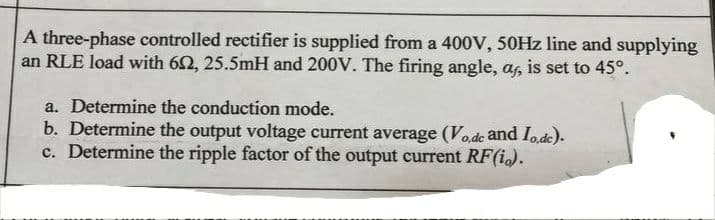 A three-phase controlled rectifier is supplied from a 400V, 50HZ line and supplying
an RLE load with 62, 25.5mH and 200V. The firing angle, a, is set to 45°.
a. Determine the conduction mode.
b. Determine the output voltage current average (Vode and Iode).
c. Determine the ripple factor of the output current RF(i).
