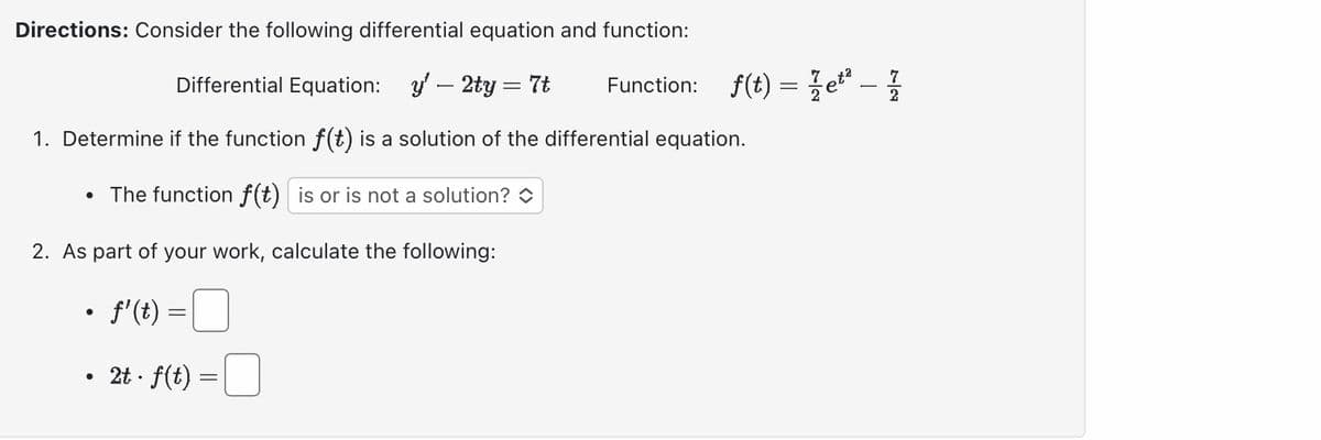 Directions: Consider the following differential equation and function:
Differential Equation: y' - 2ty = 7t
1. Determine if the function f(t) is a solution of the differential equation.
The function f(t) is or is not a solution?
2. As part of your work, calculate the following:
●
• fi(t) =
●
●
2t · f(t) =
=
Function: f(t) = etª - 1
2