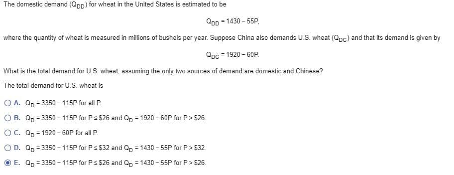 The domestic demand (Qpp) for wheat in the United States is estimated to be
QDD=1430-55P,
where the quantity of wheat is measured in millions of bushels per year. Suppose China also demands U.S. wheat (Qpc) and that its demand is given by
QDc=1920-60P.
What is the total demand for U.S. wheat, assuming the only two sources of demand are domestic and Chinese?
The total demand for U.S. wheat is
OA. Qp =3350-115P for all P.
O B. Q =3350-115P for P≤ $26 and Qp = 1920-60P for P> $26.
OC. Q=1920-60P for all P.
O D. Q =3350-115P for P ≤ $32 and Qp =1430-55P for P> $32
E. Q =3350-115P for P≤ $26 and Qp =1430-55P for P> $26.