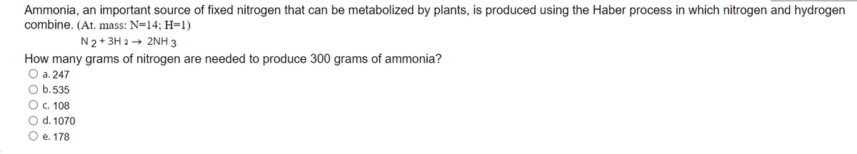 Ammonia, an important source of fixed nitrogen that can be metabolized by plants, is produced using the Haber process in which nitrogen and hydrogen
combine. (At. mass: N=14; H=1)
N 2+ 3H 2 → 2NH 3
How many grams of nitrogen are needed to produce 300 grams of ammonia?
O a. 247
O b.535
Ос. 108
O d. 1070
Ое. 178

