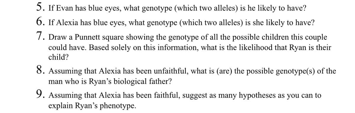 5. If Evan has blue eyes, what genotype (which two alleles) is he likely to have?
6. If Alexia has blue eyes, what genotype (which two alleles) is she likely to have?
7. Draw a Punnett square showing the genotype of all the possible children this couple
could have. Based solely on this information, what is the likelihood that Ryan is their
child?
8. Assuming that Alexia has been unfaithful, what is (are) the possible genotype(s) of the
man who is Ryan's biological father?
9. Assuming that Alexia has been faithful, suggest as many hypotheses as you can to
explain Ryan's phenotype.