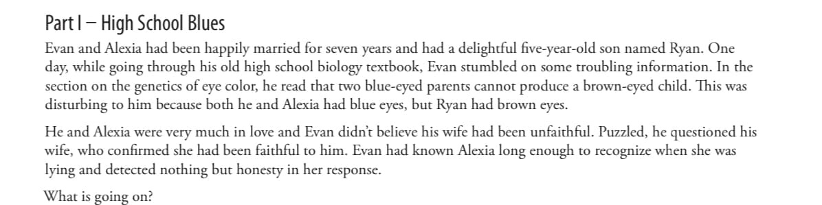 Part 1 - High School Blues
Evan and Alexia had been happily married for seven years and had a delightful five-year-old son named Ryan. One
day, while going through his old high school biology textbook, Evan stumbled on some troubling information. In the
section on the genetics of eye color, he read that two blue-eyed parents cannot produce a brown-eyed child. This was
disturbing to him because both he and Alexia had blue eyes, but Ryan had brown eyes.
He and Alexia were very much in love and Evan didn't believe his wife had been unfaithful. Puzzled, he questioned his
wife, who confirmed she had been faithful to him. Evan had known Alexia long enough to recognize when she was
lying and detected nothing but honesty in her response.
What is going on?