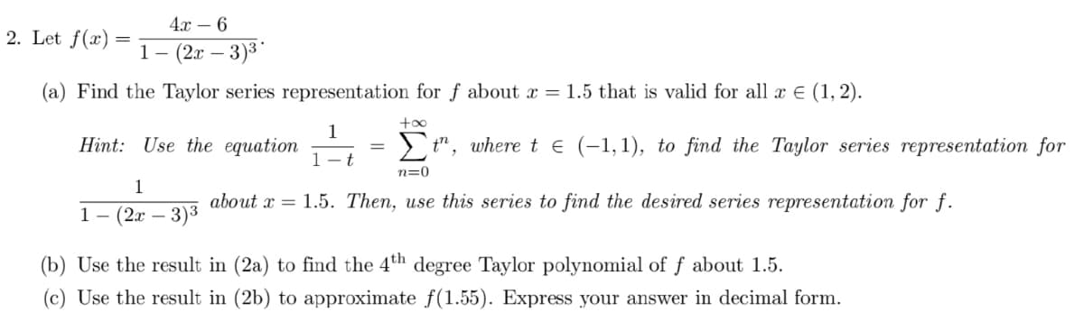4х — 6
2. Let f(x)
1- (2г — 3)3
(a) Find the Taylor series representation for f about x = 1.5 that is valid for all x E (1, 2).
+00
1
Hint: Use the equation
> t", where t € (-1,1), to find the Taylor series representation for
1- t
n=0
1
about x = 1.5. Then, use this series to find the desired series representation for f.
1— (2х — 3)3
(b) Use the result in (2a) to find the 4th degree Taylor polynomial of f about 1.5.
(c) Use the result in (2b) to approximate f(1.55). Express your answer in decimal form.
